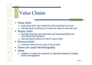 Value Chains
Value chain
  every step from raw materials to the eventual end user
  ultimate goal is delivery of maximum value to the end user
Supply chain
  activities that get raw materials and subassemblies into
  manufacturing operation
  ultimate goal is same as that of value chain
Demand chain
  increase value for any part or all of chain
Terms are used interchangeably
Value
  creation of value for customer is important aspect of supply
  chain management

                                                             10-515
                                                             10-
 