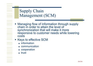 Supply Chain
 Management (SCM)
Managing flow of information through supply
chain in order to attain the level of
synchronization that will make it more
responsive to customer needs while lowering
costs
Keys to effective SCM
  information
  communication
  cooperation
  trust


                                          10-516
                                          10-
 