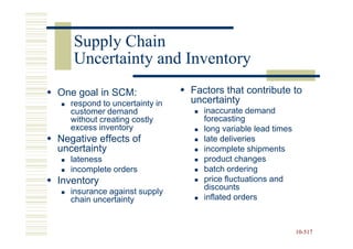 Supply Chain
   Uncertainty and Inventory
One goal in SCM:               Factors that contribute to
   respond to uncertainty in   uncertainty
   customer demand                inaccurate demand
   without creating costly        forecasting
   excess inventory               long variable lead times
Negative effects of               late deliveries
uncertainty                       incomplete shipments
   lateness                       product changes
   incomplete orders              batch ordering
Inventory                         price fluctuations and
                                  discounts
   insurance against supply
   chain uncertainty              inflated orders



                                                             10-517
                                                             10-
 