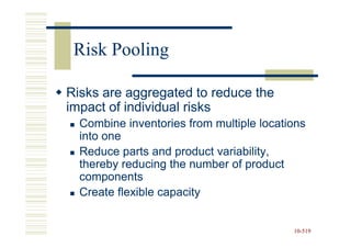Risk Pooling

Risks are aggregated to reduce the
impact of individual risks
  Combine inventories from multiple locations
  into one
  Reduce parts and product variability,
  thereby reducing the number of product
  components
  Create flexible capacity


                                          10-519
                                          10-
 