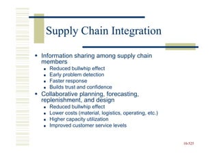Supply Chain Integration

Information sharing among supply chain
members
   Reduced bullwhip effect
   Early problem detection
   Faster response
   Builds trust and confidence
Collaborative planning, forecasting,
replenishment, and design
   Reduced bullwhip effect
   Lower costs (material, logistics, operating, etc.)
   Higher capacity utilization
   Improved customer service levels


                                                        10-525
                                                        10-
 