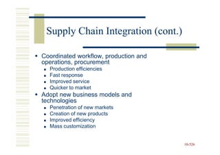 Supply Chain Integration (cont.)

Coordinated workflow, production and
operations, procurement
  Production efficiencies
  Fast response
  Improved service
  Quicker to market
Adopt new business models and
technologies
  Penetration of new markets
  Creation of new products
  Improved efficiency
  Mass customization


                                       10-526
                                       10-
 