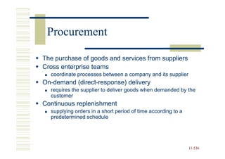 Procurement

The purchase of goods and services from suppliers
Cross enterprise teams
  coordinate processes between a company and its supplier
On-
On-demand (direct-response) delivery
          (direct-
  requires the supplier to deliver goods when demanded by the
  customer
Continuous replenishment
  supplying orders in a short period of time according to a
  predetermined schedule




                                                              11-536
                                                              11-
 