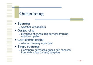 Outsourcing
Sourcing
  selection of suppliers
Outsourcing
  purchase of goods and services from an
  outside supplier
Core competencies
  what a company does best
Single sourcing
  a company purchases goods and services
  from only a few (or one) suppliers

                                           11-537
                                           11-
 
