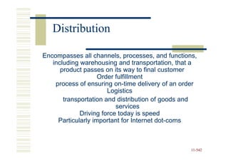 Distribution

Encompasses all channels, processes, and functions,
   including warehousing and transportation, that a
      product passes on its way to final customer
                    Order fulfillment
    process of ensuring on-time delivery of an order
                          on-
                       Logistics
       transportation and distribution of goods and
                          services
             Driving force today is speed
     Particularly important for Internet dot-coms
                                         dot-



                                                  11-542
                                                  11-
 