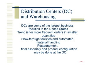 Distribution Centers (DC)
  and Warehousing
   DCs are some of the largest business
          facilities in the United States
Trend is for more frequent orders in smaller
                      quantities
   Flow-
   Flow-through facilities and automated
                  material handling
                  Postponement
   final assembly and product configuration
               may be done at the DC

                                               11-543
                                               11-
 