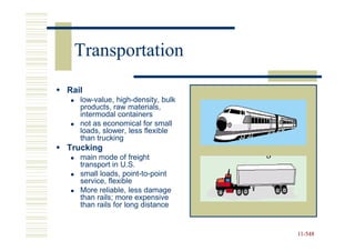 Transportation
Rail
   low-value, high-density, bulk
   products, raw materials,
   intermodal containers
   not as economical for small
   loads, slower, less flexible
   than trucking
Trucking
   main mode of freight
   transport in U.S.
   small loads, point-to-point
   service, flexible
   More reliable, less damage
   than rails; more expensive
   than rails for long distance


                                   11-548
                                   11-
 