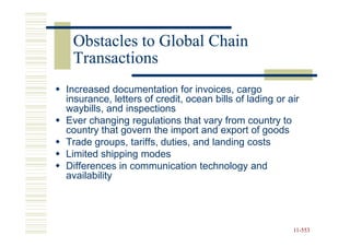 Obstacles to Global Chain
 Transactions
Increased documentation for invoices, cargo
insurance, letters of credit, ocean bills of lading or air
waybills, and inspections
Ever changing regulations that vary from country to
country that govern the import and export of goods
Trade groups, tariffs, duties, and landing costs
Limited shipping modes
Differences in communication technology and
availability




                                                        11-553
                                                        11-
 