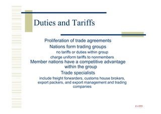 Duties and Tariffs
      Proliferation of trade agreements
        Nations form trading groups
             no tariffs or duties within group
          charge uniform tariffs to nonmembers
Member nations have a competitive advantage
               within the group
             Trade specialists
    include freight forwarders, customs house brokers,
   export packers, and export management and trading
                         companies




                                                         11-555
                                                         11-
 