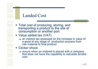 Landed Cost
Total cost of producing, storing, and
transporting a product to the site of
consumption or another port
Value added tax (VAT)
  an indirect tax assessed on the increase in value of
  a good at any stage of production process from
  raw material to final product
Clicker shock
  occurs when an ordered is placed with a company
  that does not have the capability to calculate landed
  cost

                                                   11-557
                                                   11-
 