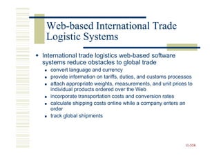 Web-
 Web-based International Trade
 Logistic Systems
International trade logistics web-based software
systems reduce obstacles to global trade
  convert language and currency
  provide information on tariffs, duties, and customs processes
  attach appropriate weights, measurements, and unit prices to
  individual products ordered over the Web
  incorporate transportation costs and conversion rates
  calculate shipping costs online while a company enters an
  order
  track global shipments




                                                           11-558
                                                           11-
 