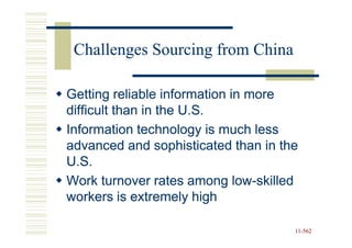Challenges Sourcing from China

Getting reliable information in more
difficult than in the U.S.
Information technology is much less
advanced and sophisticated than in the
U.S.
Work turnover rates among low-skilled
                              low-
workers is extremely high

                                     11-562
                                     11-
 