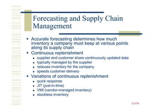 Forecasting and Supply Chain
Management
Accurate forecasting determines how much
inventory a company must keep at various points
along its supply chain
Continuous replenishment
  supplier and customer share continuously updated data
  typically managed by the supplier
  reduces inventory for the company
  speeds customer delivery
Variations of continuous replenishment
  quick response
  JIT (just-in-time)
      (just-in-
  VMI (vendor-managed inventory)
       (vendor-
  stockless inventory

                                                          12-578
                                                          12-
 