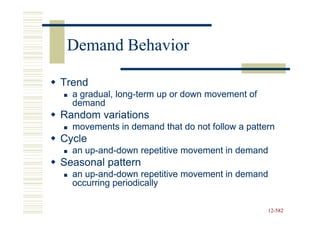 Demand Behavior

Trend
  a gradual, long-term up or down movement of
             long-
  demand
Random variations
  movements in demand that do not follow a pattern
Cycle
  an up-and-down repetitive movement in demand
     up-and-
Seasonal pattern
  an up-and-down repetitive movement in demand
     up-and-
  occurring periodically

                                                12-582
                                                12-
 