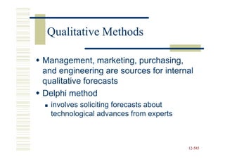 Qualitative Methods

Management, marketing, purchasing,
and engineering are sources for internal
qualitative forecasts
Delphi method
  involves soliciting forecasts about
  technological advances from experts



                                        12-585
                                        12-
 