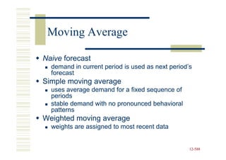 Moving Average

Naive forecast
  demand in current period is used as next period’s
  forecast
Simple moving average
  uses average demand for a fixed sequence of
  periods
  stable demand with no pronounced behavioral
  patterns
Weighted moving average
  weights are assigned to most recent data


                                                  12-588
                                                  12-
 