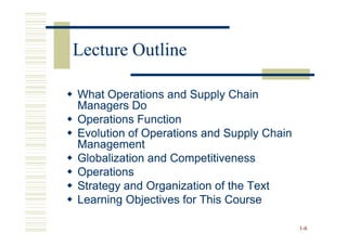 Lecture Outline

What Operations and Supply Chain
Managers Do
Operations Function
Evolution of Operations and Supply Chain
Management
Globalization and Competitiveness
Operations
Strategy and Organization of the Text
Learning Objectives for This Course

                                           1 -6
 