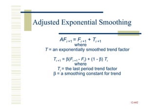 Adjusted Exponential Smoothing

          AFt +1 = Ft +1 + Tt +1
                where
   T = an exponentially smoothed trend factor

       Tt +1 = β(Ft +1 - Ft) + (1 - β) Tt
                    where
          Tt = the last period trend factor
       β = a smoothing constant for trend




                                                12-602
                                                12-
 