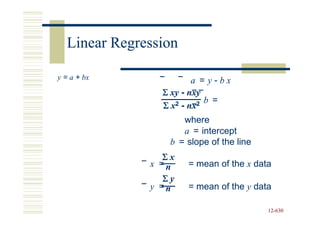 Linear Regression

y = a + bx              a = y-bx
                Σ xy - nxy
                Σx 2 - nx2 b =

                     where
                     a = intercept
                  b = slope of the line
                Σx
              x =n    = mean of the x data
                 Σy
              y =n    = mean of the y data

                                          12-630
                                          12-
 