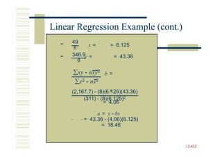 Linear Regression Example (cont.)
     49
     8      x=       = 6.125
     346.9y =          = 43.36
       8

     ∑xy - nxy2 b =
     ∑x2 - nx2
                      =
     (2,167.7) - (8)(6.125)(43.36)
          (311) - (8)(6.125)2
                   = 4.06

               a = y - bx
          = 43.36 - (4.06)(6.125)
                 = 18.46


                                     12-632
                                     12-
 