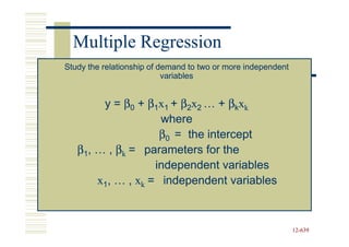 Multiple Regression
Study the relationship of demand to two or more independent
                           variables


        y = β0 + β1x1 + β2x2 … + βkxk
                    where
                    β0 = the intercept
   β1, … , βk = parameters for the
                   independent variables
       x1, … , xk = independent variables



                                                              12-639
                                                              12-
 