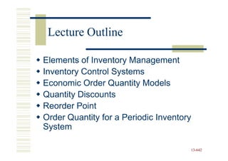 Lecture Outline

Elements of Inventory Management
Inventory Control Systems
Economic Order Quantity Models
Quantity Discounts
Reorder Point
Order Quantity for a Periodic Inventory
System

                                      13-642
                                      13-
 