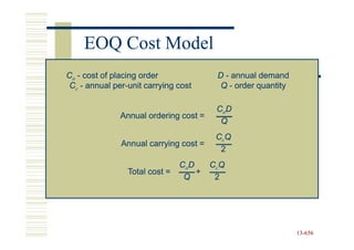 EOQ Cost Model
Co - cost of placing order               D - annual demand
 Cc - annual per-unit carrying cost
              per-                        Q - order quantity

                                         CoD
               Annual ordering cost =
                                          Q
                                         CcQ
               Annual carrying cost =
                                          2
                                CoD     CcQ
                 Total cost =       +
                                 Q       2




                                                               13-656
                                                               13-
 