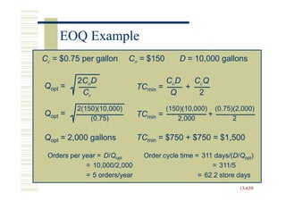EOQ Example
Cc = $0.75 per gallon      Co = $150         D = 10,000 gallons

          2CoD                         CoD   CcQ
Qopt =                         TCmin =     +
           Cc                           Q     2
          2(150)(10,000)                 (150)(10,000) (0.75)(2,000)
Qopt =                         TCmin   =              +
              (0.75)                         2,000           2

Qopt = 2,000 gallons           TCmin = $750 + $750 = $1,500

 Orders per year = D/Qopt       Order cycle time = 311 days/(D/Qopt)
                                                       days/(D
             = 10,000/2,000                           = 311/5
             = 5 orders/year                      = 62.2 store days
                                                               13-659
                                                               13-
 