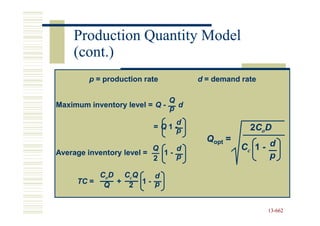 Production Quantity Model
    (cont.)
        p = production rate         d = demand rate

                              Q
Maximum inventory level = Q - p d

                                d
                         = Q 1 -p                2CoD
                                      Qopt =
                          Q    d               Cc 1 - d
Average inventory level =   1-                        p
                          2    p

          CoD CcQ   d
     TC = Q + 2 1 - p


                                                      13-662
                                                      13-
 