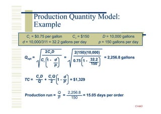 Production Quantity Model:
      Example
  Cc = $0.75 per gallon      Co = $150        D = 10,000 gallons
d = 10,000/311 = 32.2 gallons per day       p = 150 gallons per day

            2C o D           2(150)(10,000)
 Qopt =                =                       = 2,256.8 gallons
          Cc 1 - d          0.75 1 - 32.2
                 p                   150


      CoD CcQ   d
 TC = Q + 2 1 - p          = $1,329


                  Q   2,256.8
 Production run = p =         = 15.05 days per order
                        150

                                                                   13-663
                                                                   13-
 