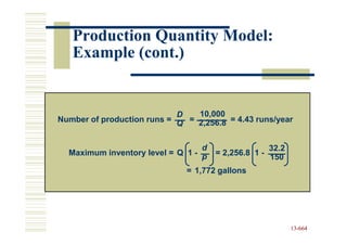 Production Quantity Model:
   Example (cont.)


                            D   10,000
Number of production runs = Q = 2,256.8 = 4.43 runs/year


                                  d                   32.2
  Maximum inventory level = Q 1 - p   = 2,256.8 1 -
                                                      150
                              = 1,772 gallons




                                                             13-664
                                                             13-
 