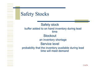 Safety Stocks
               Safety stock
  buffer added to on hand inventory during lead
                       time
                  Stockout
              an inventory shortage
               Service level
probability that the inventory available during lead
                time will meet demand



                                                   13-674
                                                   13-
 