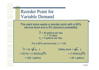Reorder Point for
Variable Demand
The paint store wants a reorder point with a 95%
  service level and a 5% stockout probability
                  d = 30 gallons per day
                       L = 10 days
                  σd = 5 gallons per day

           For a 95% service level, z = 1.65

   R = dL + z σd L                  Safety stock = z σd L
= 30(10) + (1.65)(5)( 10)                      = (1.65)(5)( 10)
    = 326.1 gallons                             = 26.1 gallons


                                                            13-679
                                                            13-
 