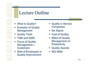 Lecture Outline

What Is Quality?       Quality in Service
Evolution of Quality   Companies
Management             Six Sigma
Quality Tools          Cost of Quality
TQM and QMS            Effect of Quality
Focus of Quality       Management on
Management—
Management—            Productivity
Customers              Quality Awards
Role of Employees in   ISO 9000
Quality Improvement
                                            2-68
 