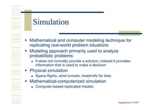 Simulation

Mathematical and computer modeling technique for
replicating real-world problem situations
Modeling approach primarily used to analyze
probabilistic problems
  It does not normally provide a solution; instead it provides
  information that is used to make a decision
Physical simulation
  Space flights, wind tunnels, treadmills for tires
Mathematical-computerized simulation
  Computer-based replicated models



                                                      Supplement 13-687
                                                                 13-
 