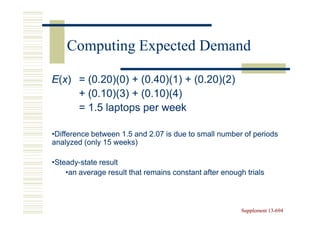 Computing Expected Demand

E(x) = (0.20)(0) + (0.40)(1) + (0.20)(2)
     + (0.10)(3) + (0.10)(4)
     = 1.5 laptops per week

•Difference between 1.5 and 2.07 is due to small number of periods
analyzed (only 15 weeks)

•Steady-state result
 Steady-
    •an average result that remains constant after enough trials



                                                         Supplement 13-694
                                                                    13-
 