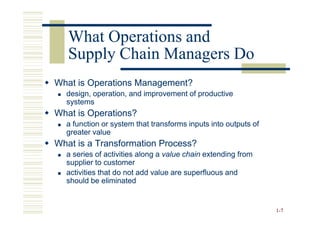 What Operations and
   Supply Chain Managers Do
What is Operations Management?
  design, operation, and improvement of productive
  systems
What is Operations?
  a function or system that transforms inputs into outputs of
  greater value
What is a Transformation Process?
  a series of activities along a value chain extending from
  supplier to customer
  activities that do not add value are superfluous and
  should be eliminated


                                                                1 -7
 