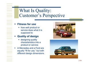 What Is Quality:
  Customer’s Perspective
Fitness for use
   how well product or
   service does what it is
   supposed to
Quality of design
    designing quality
    characteristics into a
    product or service
A Mercedes and a Ford are
equally “fit for use,” but with
different design dimensions.


                                  2-70
 