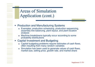 Areas of Simulation
 Application (cont.)

Production and Manufacturing Systems
  Examples: production scheduling, production sequencing,
  assembly line balancing, plant layout, and plant location
  analysis
  Machine breakdowns typically occur according to some
  probability distributions
Capital Investment and Budgeting
  Capital budgeting problems require estimates of cash flows,
  often resulting from many random variables
  Simulation has been used to generate values of cash flows,
  market size, selling price, growth rate, and market share




                                                    Supplement 13-701
                                                               13-
 