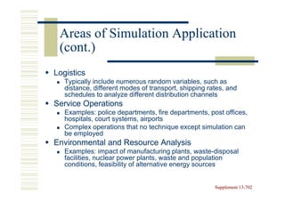 Areas of Simulation Application
 (cont.)
Logistics
   Typically include numerous random variables, such as
   distance, different modes of transport, shipping rates, and
   schedules to analyze different distribution channels
Service Operations
   Examples: police departments, fire departments, post offices,
   hospitals, court systems, airports
   Complex operations that no technique except simulation can
   be employed
Environmental and Resource Analysis
   Examples: impact of manufacturing plants, waste-disposal
   facilities, nuclear power plants, waste and population
   conditions, feasibility of alternative energy sources


                                                      Supplement 13-702
                                                                 13-
 