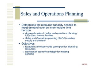 Sales and Operations Planning

Determines the resource capacity needed to
meet demand over an intermediate time
horizon
  Aggregate refers to sales and operations planning
  for product lines or families
  Sales and Operations planning (S&OP) matches
  supply and demand
Objectives
  Establish a company wide game plan for allocating
  resources
  Develop an economic strategy for meeting
  demand



                                                      14-705
                                                      14-
 