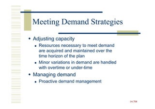 Meeting Demand Strategies
Adjusting capacity
  Resources necessary to meet demand
  are acquired and maintained over the
  time horizon of the plan
  Minor variations in demand are handled
  with overtime or under-time
                   under-
Managing demand
  Proactive demand management



                                           14-708
                                           14-
 