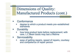 Dimensions of Quality:
Manufactured Products (cont.)
Conformance
  degree to which a product meets pre–established
                                  pre–
  standards
Durability
  how long product lasts before replacement; with
  care, L.L.Bean boots may last a lifetime
Serviceability
  ease of getting repairs, speed of repairs, courtesy
  and competence of repair person


                                                   2-72
 