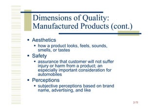 Dimensions of Quality:
Manufactured Products (cont.)
Aesthetics
  how a product looks, feels, sounds,
  smells, or tastes
Safety
  assurance that customer will not suffer
  injury or harm from a product; an
  especially important consideration for
  automobiles
Perceptions
  subjective perceptions based on brand
  name, advertising, and like

                                            2-73
 