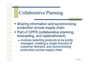 Collaborative Planning

Sharing information and synchronizing
production across supply chain
Part of CPFR (collaborative planning,
forecasting, and replenishment)
  involves selecting products to be jointly
  managed, creating a single forecast of
  customer demand, and synchronizing
  production across supply chain


                                              14-732
                                              14-
 