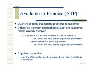 Available-to-Promise (ATP)
Quantity of items that can be promised to customer
Difference between planned production and customer
orders already received
  AT in period 1 = (On-hand quantity + MPS in period 1) –
               (CO until the next period of planned production)
           ATP in period n = (MPS in period n) –
               (CO until the next period of planned production)


Capable-to-promise
  quantity of items that can be produced and mad available at
  a later date
                                                            14-733
                                                            14-
 