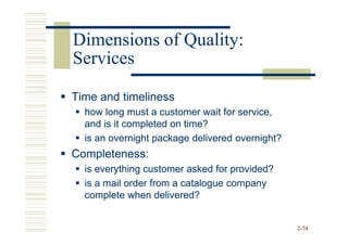 Dimensions of Quality:
Services

Time and timeliness
  how long must a customer wait for service,
  and is it completed on time?
  is an overnight package delivered overnight?
Completeness:
  is everything customer asked for provided?
  is a mail order from a catalogue company
  complete when delivered?


                                                 2-74
 