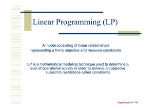 Linear Programming (LP)

        A model consisting of linear relationships
 representing a firm’s objective and resource constraints


LP is a mathematical modeling technique used to determine a
 level of operational activity in order to achieve an objective,
            subject to restrictions called constraints




                                                         Supplement 14-744
                                                                    14-
 
