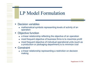 LP Model Formulation

Decision variables
  mathematical symbols representing levels of activity of an
  operation
Objective function
  a linear relationship reflecting the objective of an operation
  most frequent objective of business firms is to maximize profit
  most frequent objective of individual operational units (such as
  a production or packaging department) is to minimize cost
Constraint
  a linear relationship representing a restriction on decision
  making


                                                      Supplement 14-748
                                                                 14-
 