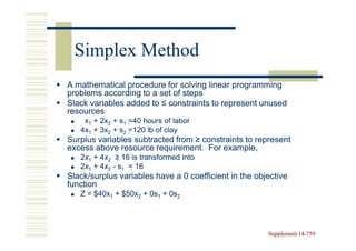 Simplex Method
A mathematical procedure for solving linear programming
problems according to a set of steps
Slack variables added to ≤ constraints to represent unused
resources
    x1 + 2x2 + s1 =40 hours of labor
                    40
   4x1 + 3x2 + s2 =120 lb of clay
                    120
Surplus variables subtracted from ≥ constraints to represent
excess above resource requirement. For example,
   2x1 + 4x2 ≥ 16 is transformed into
         4x     16
   2x1 + 4x2 - s1 = 16
         4x          16
Slack/surplus variables have a 0 coefficient in the objective
function
   Z = $40x1 + $50x2 + 0s1 + 0s2




                                                       Supplement 14-759
                                                                  14-
 